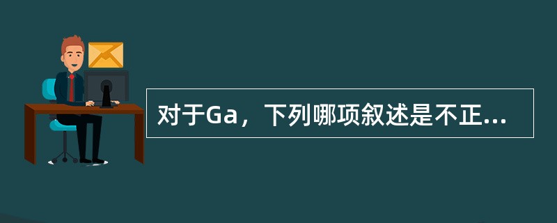 对于Ga，下列哪项叙述是不正确的()