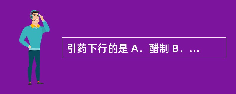 引药下行的是 A．醋制 B．盐制 C．油制 D．酒制 E．姜制