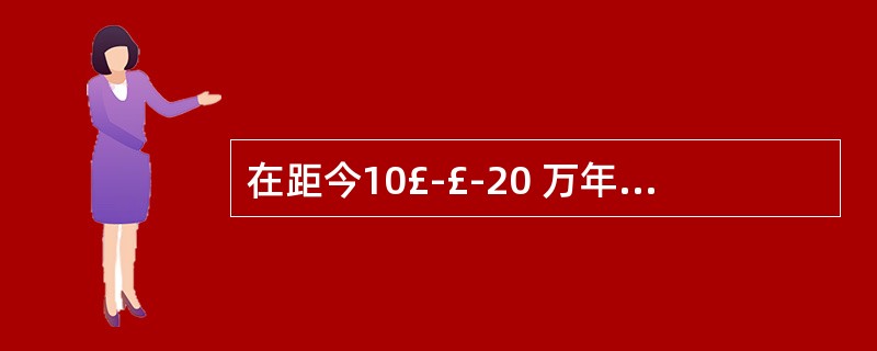 在距今10£­£­20 万年间出现了早期智额外内(古人),代表是( ) A 广东