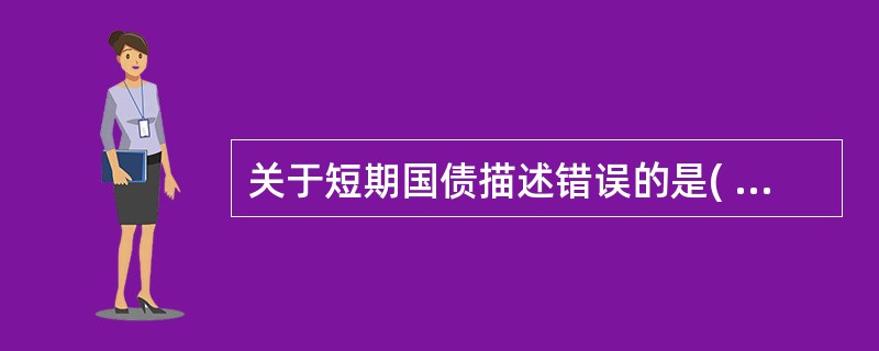 关于短期国债描述错误的是( )。A 短期国债是由中央政府发行的政府债券B 短期国