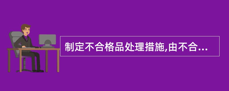 制定不合格品处理措施,由不合格品的( )主管部门根据评审意见制定对不合格品处理措