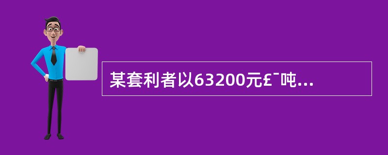 某套利者以63200元£¯吨的价格买人1手铜期货合约,同时以63000元£¯吨的