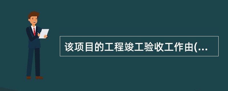 该项目的工程竣工验收工作由( )负责组织实施。