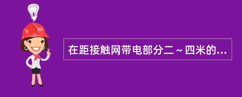在距接触网带电部分二～四米的导线，支柱等设施上施工时，接触网可不停电，但须有（A