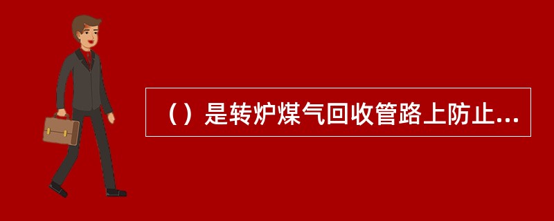 （）是转炉煤气回收管路上防止煤气倒流的部件。