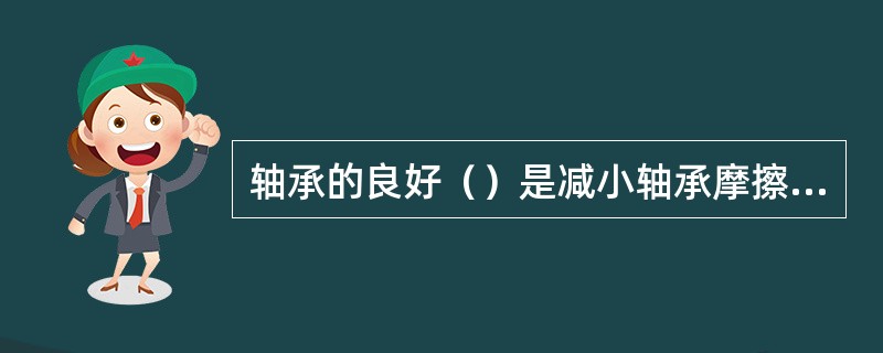 轴承的良好（）是减小轴承摩擦和磨损的有效措施。