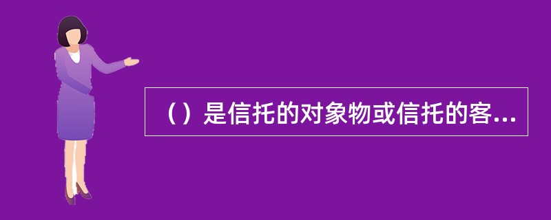 （）是信托的对象物或信托的客体，也是信托关系得以创立的载体。