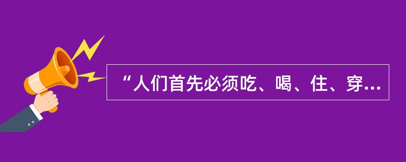 “人们首先必须吃、喝、住、穿，然后才能从事政治、科学、艺术、宗教等”是下面哪一位