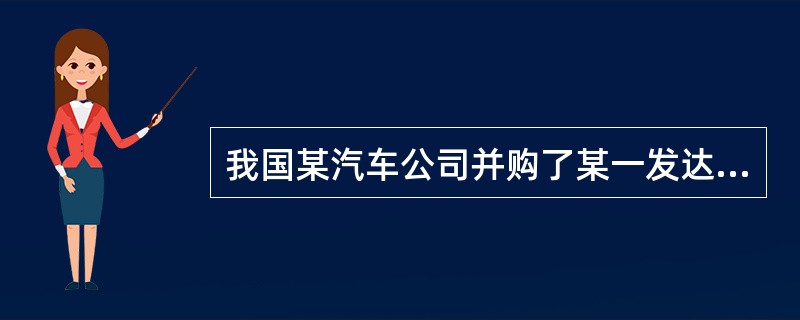 我国某汽车公司并购了某一发达国家的汽车公司。该发达国家具有发达的金融市场，能够进