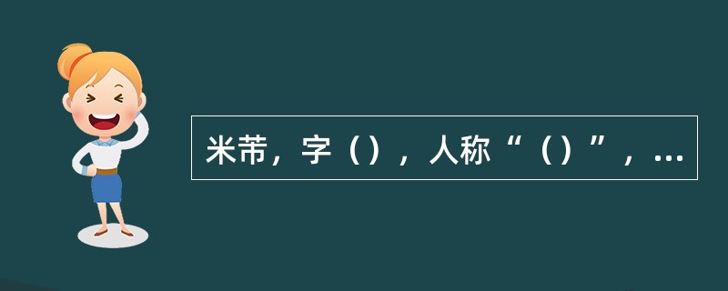 米芾，字（），人称“（）”，又称“（）”，所作山水，树木简略，烟云掩映，世称“（
