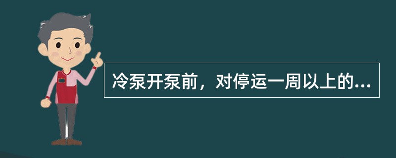 冷泵开泵前，对停运一周以上的电机，必须联系电工检查，不需要班班盘车检查。