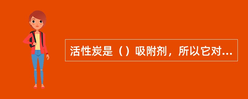 活性炭是（）吸附剂，所以它对（）有较强的吸附力。