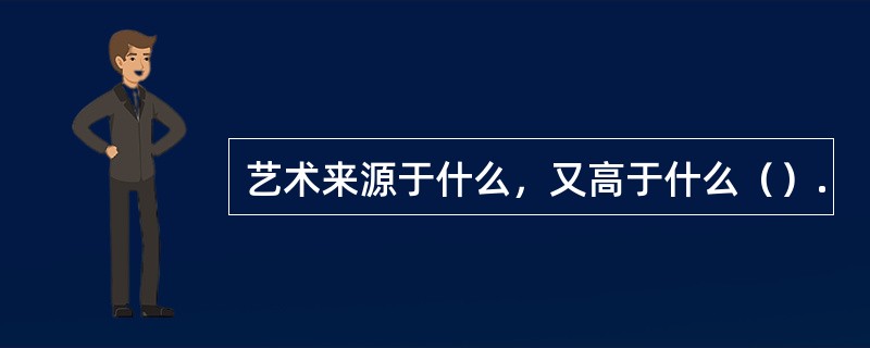 艺术来源于什么，又高于什么（）.