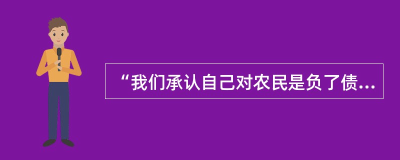 “我们承认自己对农民是负了债的。我们用纸币从他们那里换米粮食，我们向他们借的，我