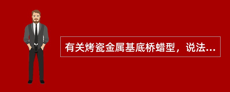 有关烤瓷金属基底桥蜡型，说法不正确的是()