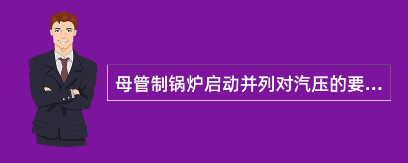 母管制锅炉启动并列对汽压的要求，中压锅炉低于母管0.05—0.1MPa，高压锅炉