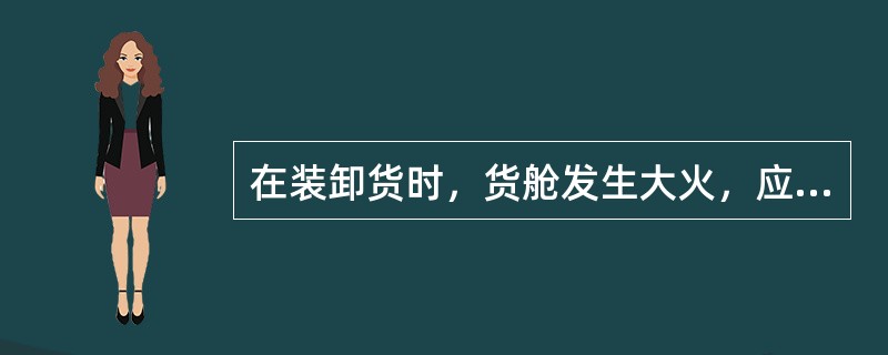 在装卸货时，货舱发生大火，应立即关闭舱盖和通风口.