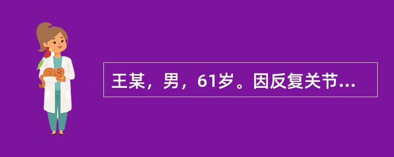 王某，男，61岁。因反复关节疼痛4年，加重10天收入院。身体评估：急性痛苦病容，