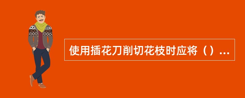 使用插花刀削切花枝时应将（）朝向自己。