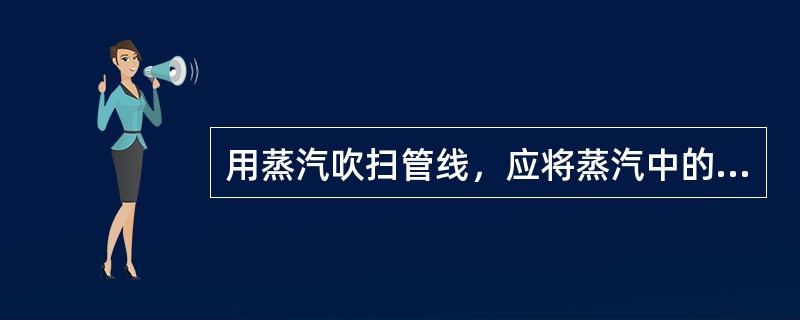 用蒸汽吹扫管线，应将蒸汽中的（）脱掉，以防水击。（KHD：技术管理及革新能力）