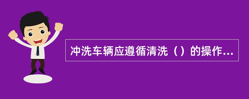 冲洗车辆应遵循清洗（）的操作程序。