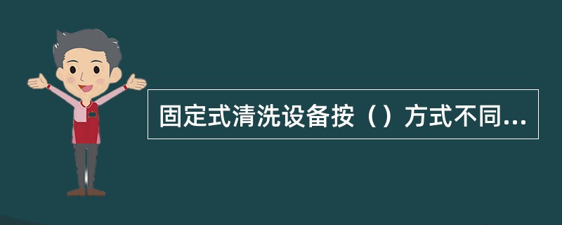 固定式清洗设备按（）方式不同，又可分为喷射冲洗式和滚刷刷洗式两种。