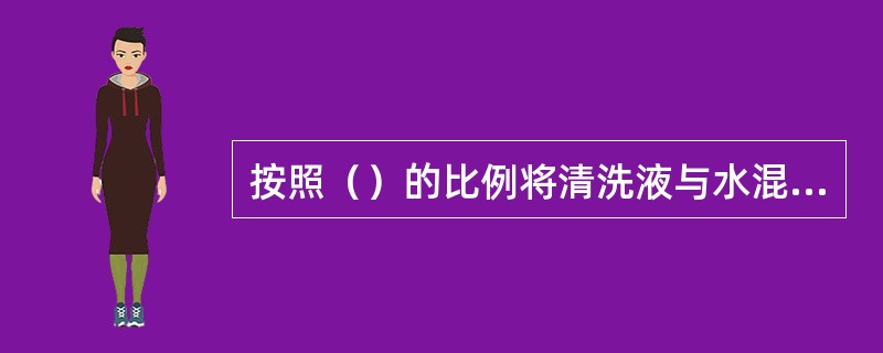 按照（）的比例将清洗液与水混合。