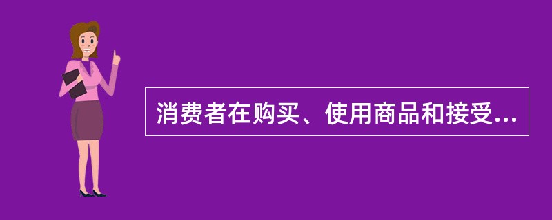 消费者在购买、使用商品和接受服务时（）