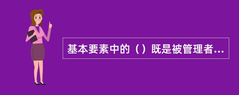 基本要素中的（）既是被管理者，又是掌握管理手段的管理者，具有巨大的能动性，是现代