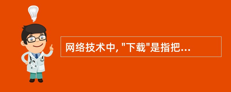 网络技术中, "下载"是指把文件从远程计算机拷贝到用户本地计算机中的过程。 (