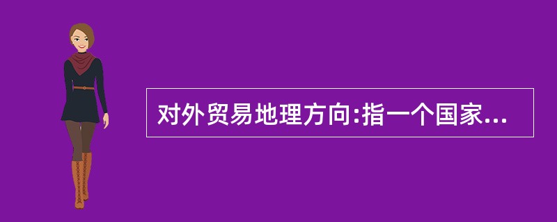 对外贸易地理方向:指一个国家或地区进口商品的来源和出口商品的去向,从而反映该国与