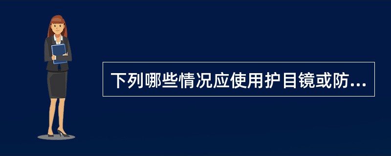 下列哪些情况应使用护目镜或防护面罩:( )