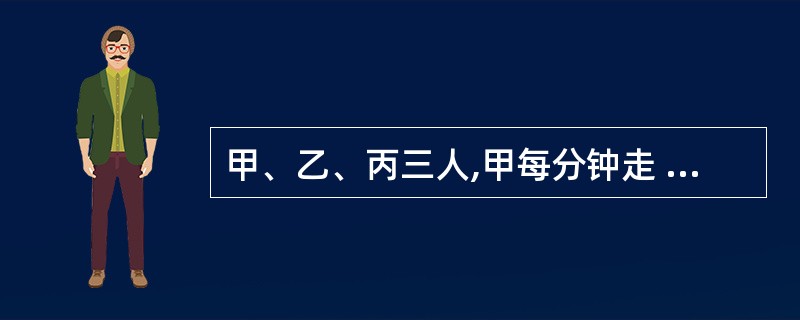 甲、乙、丙三人,甲每分钟走 50 米,乙每分钟走 40 米,丙每分钟走 35米,