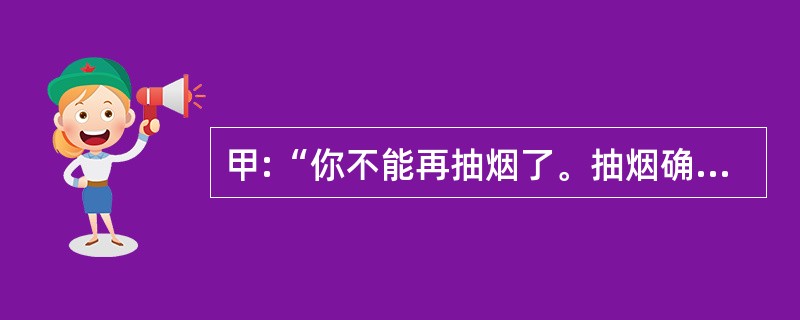 甲:“你不能再抽烟了。抽烟确实对你的健康非常不利。” 乙:“你错了,我这样抽烟已