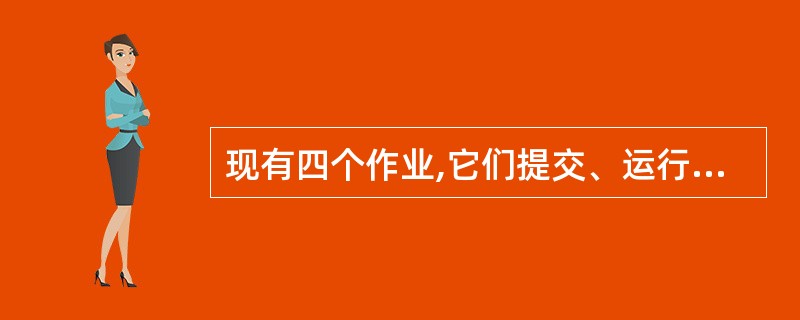 现有四个作业,它们提交、运行情况如下表,若采用最短作业优先的调度算法进行作业调度