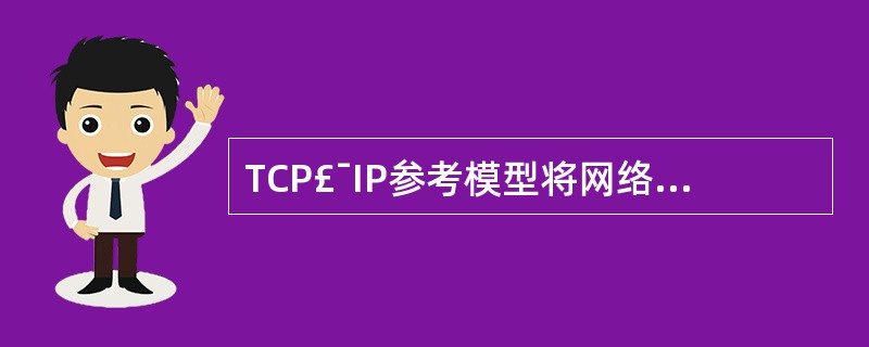 TCP£¯IP参考模型将网络分成4层,它们是:Ⅰ.网络接口层Ⅱ.互联层Ⅲ.传输层