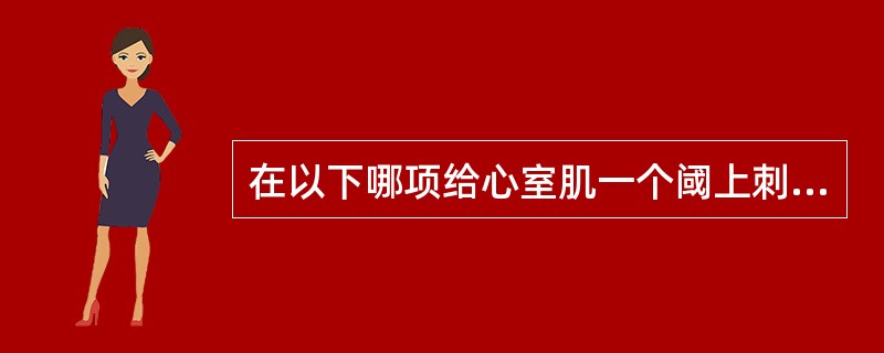 在以下哪项给心室肌一个阈上刺激,可以产生一次期前收缩