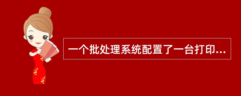 一个批处理系统配置了一台打印机和若干个作业管理进程,作业程序在运行过程中的零星输