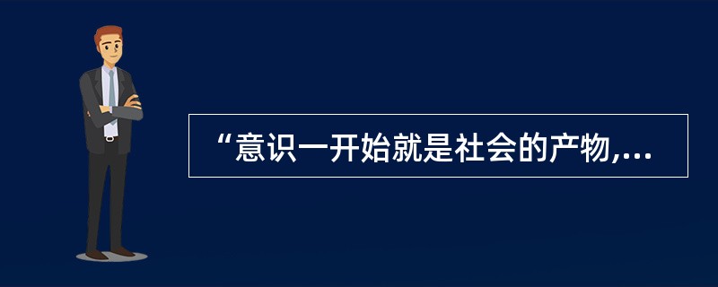 “意识一开始就是社会的产物,而且只要人们还存在着,它就仍然是这种产物”,这是()