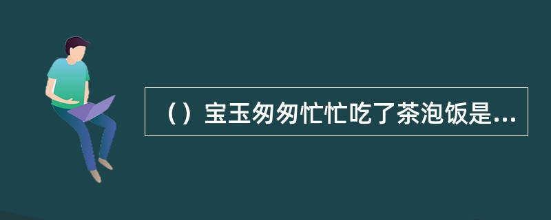 （）宝玉匆匆忙忙吃了茶泡饭是为了急着做什么？
