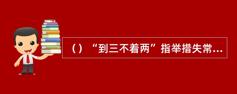 （）“到三不着两”指举措失常，不得要领，书中提到了哪两个人做事“到三不着两”？