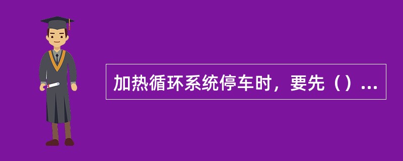 加热循环系统停车时，要先（），再关蒸汽。