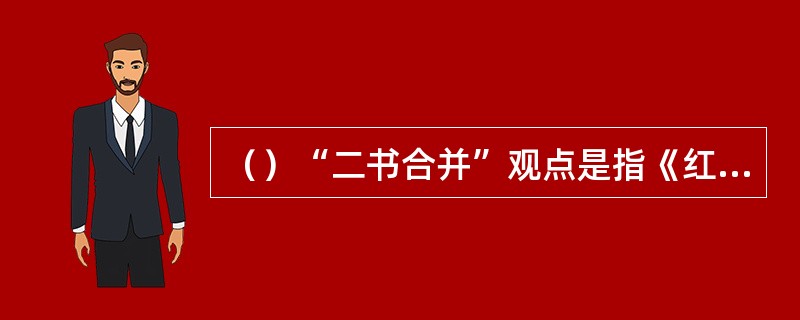 （）“二书合并”观点是指《红楼梦》是由原《石头记》与原本何书经过曹雪芹二次创作而