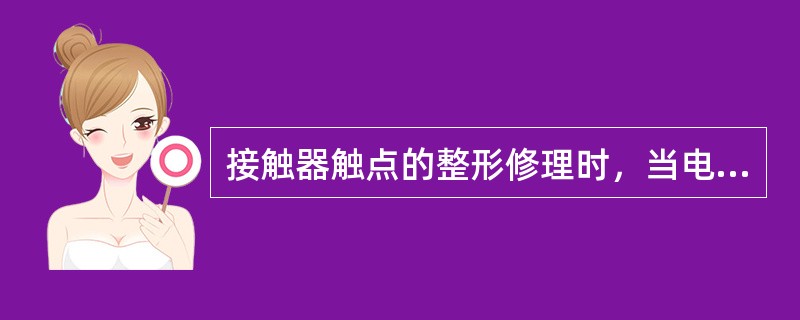 接触器触点的整形修理时，当电流过大、灭弧装置失效、触点容量过小或因触点弹簧损坏，