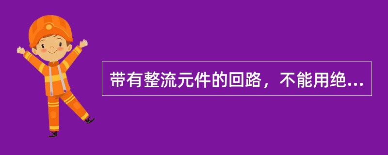 带有整流元件的回路，不能用绝缘电阻表摇测绝缘电阻，如欲测量绝缘电阻，应将整流元件