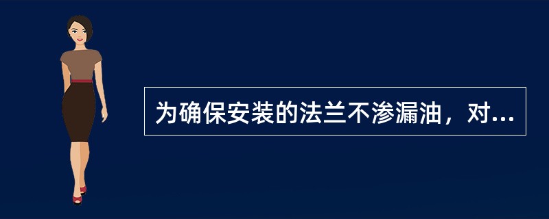 为确保安装的法兰不渗漏油，对法兰和密封垫有哪些要求？安装时注意哪些问题？