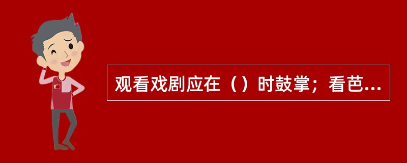 观看戏剧应在（）时鼓掌；看芭蕾舞可以在演出中间，当一段独舞或双人舞表演之后鼓掌；