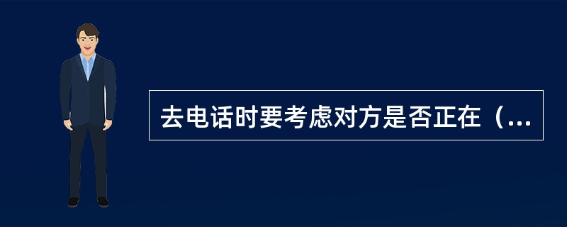 去电话时要考虑对方是否正在（），如国外还应考虑时差。