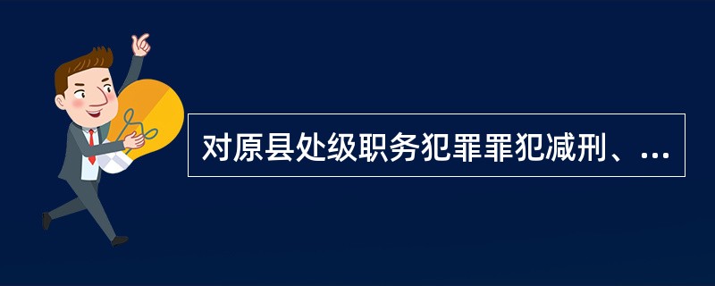 对原县处级职务犯罪罪犯减刑、假释、暂予监外执行的，裁定、决定或者批准后几日内，由