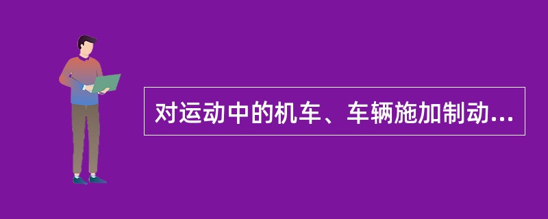 对运动中的机车、车辆施加制动力，使其停止运动或减低速度，这种作用叫作制动。